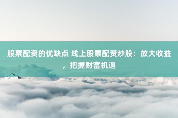 股票配资的优缺点 线上股票配资炒股：放大收益，把握财富机遇