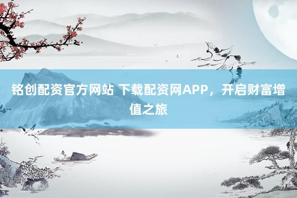 铭创配资官方网站 下载配资网APP，开启财富增值之旅
