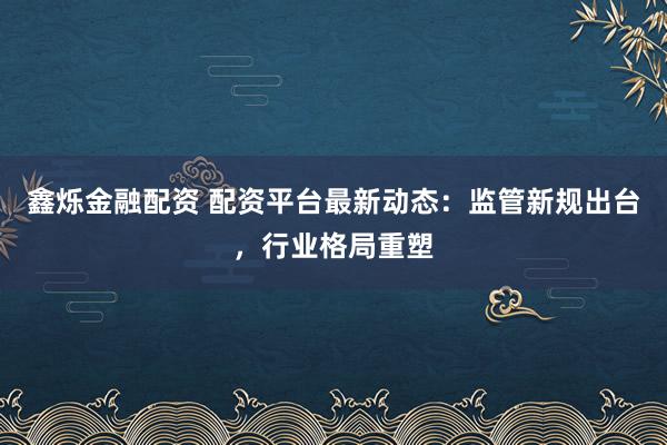 鑫烁金融配资 配资平台最新动态：监管新规出台，行业格局重塑