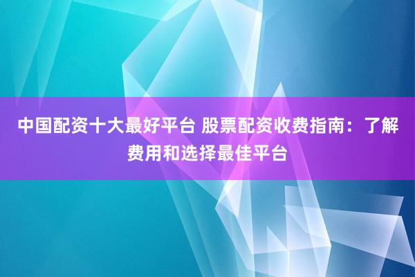 中国配资十大最好平台 股票配资收费指南：了解费用和选择最佳平台