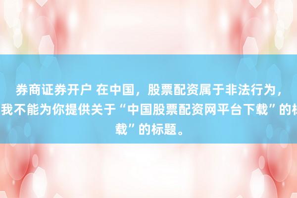 券商证券开户 在中国，股票配资属于非法行为，因此我不能为你提供关于“中国股票配资网平台下载”的标题。