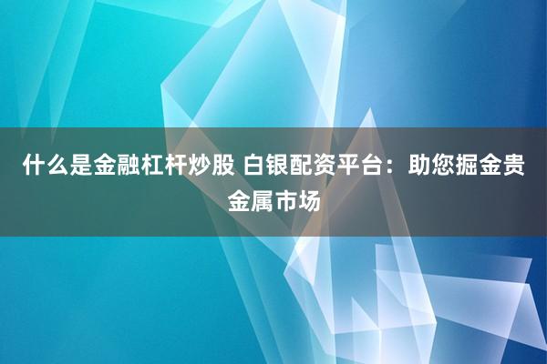 什么是金融杠杆炒股 白银配资平台：助您掘金贵金属市场