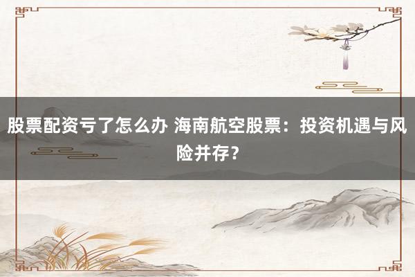 股票配资亏了怎么办 海南航空股票：投资机遇与风险并存？