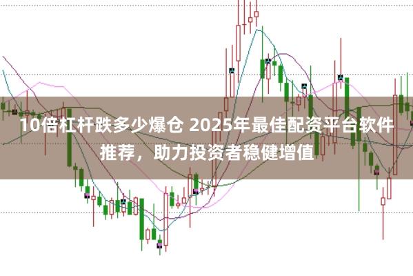 10倍杠杆跌多少爆仓 2025年最佳配资平台软件推荐，助力投资者稳健增值