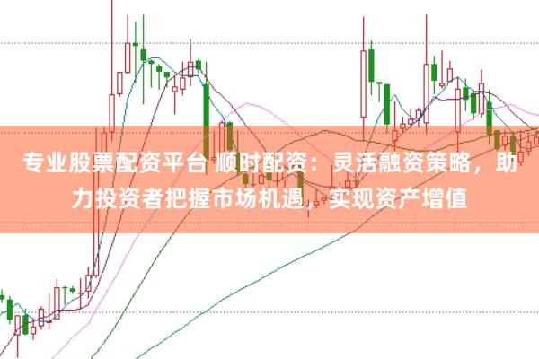 专业股票配资平台 顺时配资：灵活融资策略，助力投资者把握市场机遇，实现资产增值