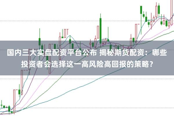 国内三大实盘配资平台公布 揭秘期货配资：哪些投资者会选择这一高风险高回报的策略？
