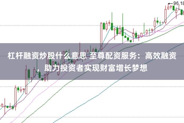 杠杆融资炒股什么意思 至尊配资服务：高效融资，助力投资者实现财富增长梦想