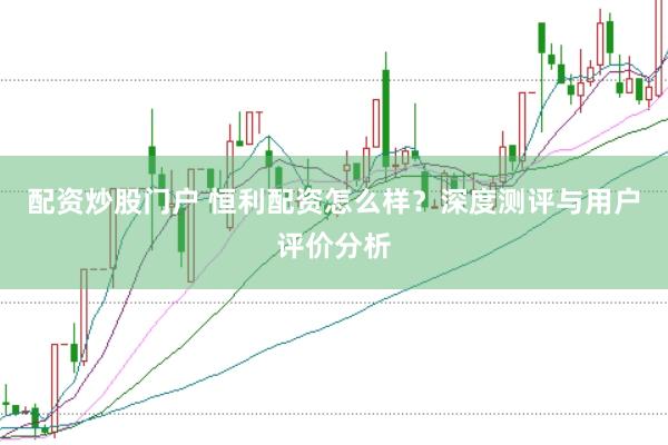 配资炒股门户 恒利配资怎么样？深度测评与用户评价分析