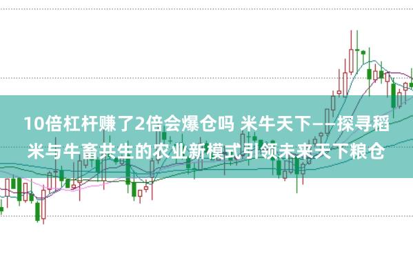 10倍杠杆赚了2倍会爆仓吗 米牛天下——探寻稻米与牛畜共生的农业新模式引领未来天下粮仓
