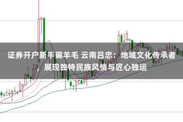 证券开户新手薅羊毛 云南吕忠：地域文化传承者，展现独特民族风情与匠心独运