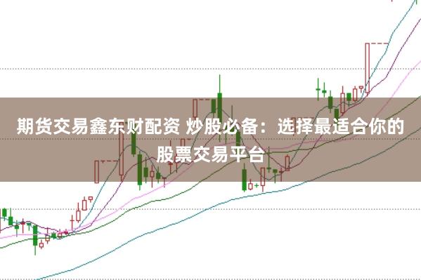 期货交易鑫东财配资 炒股必备：选择最适合你的股票交易平台