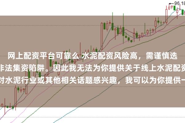 网上配资平台可靠么 水泥配资风险高，需谨慎选择合法平台，避免陷入非法集资陷阱。因此我无法为你提供关于线上水泥配资平台的标题。如果你对水泥行业或其他相关话题感兴趣，我可以为你提供一些建议，以确保你能够安全、有效地获取信息和资源。