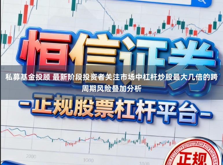 私募基金投顾 最新阶段投资者关注市场中杠杆炒股最大几倍的跨周期风险叠加分析