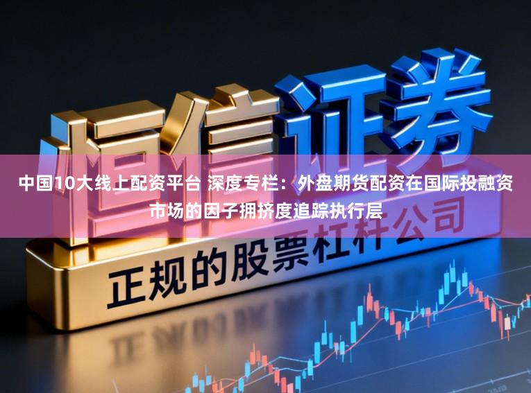 中国10大线上配资平台 深度专栏：外盘期货配资在国际投融资市场的因子拥挤度追踪执行层