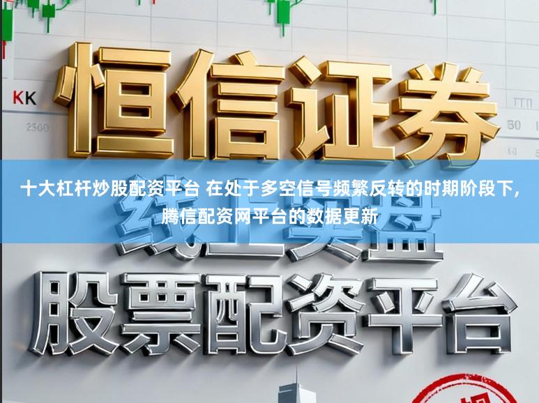 十大杠杆炒股配资平台 在处于多空信号频繁反转的时期阶段下,腾信配资网平台的数据更新