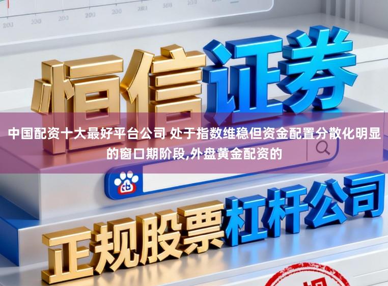 中国配资十大最好平台公司 处于指数维稳但资金配置分散化明显的窗口期阶段,外盘黄金配资的