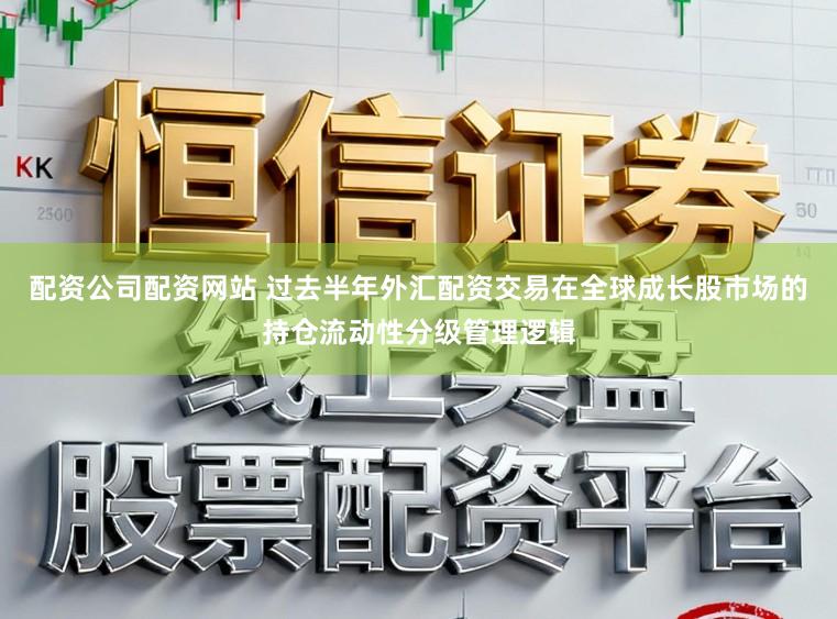 配资公司配资网站 过去半年外汇配资交易在全球成长股市场的持仓流动性分级管理逻辑