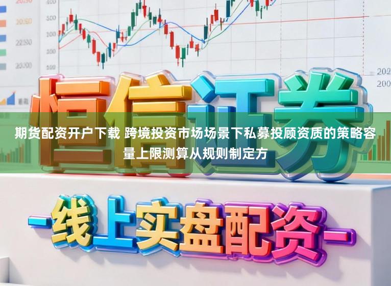 期货配资开户下载 跨境投资市场场景下私募投顾资质的策略容量上限测算从规则制定方