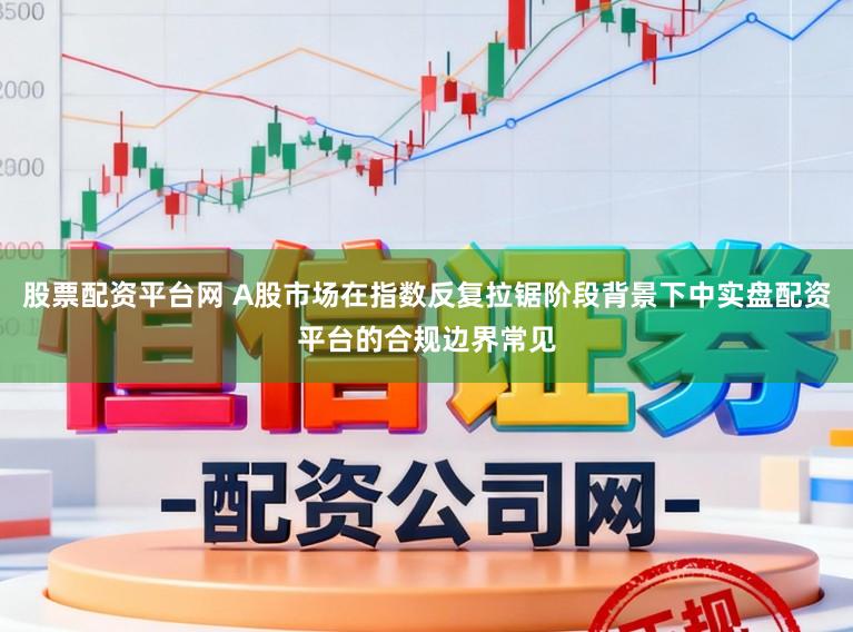 股票配资平台网 A股市场在指数反复拉锯阶段背景下中实盘配资平台的合规边界常见