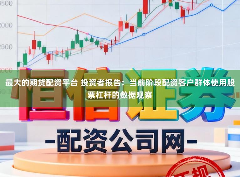 最大的期货配资平台 投资者报告：当前阶段配资客户群体使用股票杠杆的数据观察