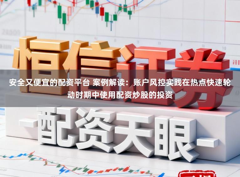 安全又便宜的配资平台 案例解读：账户风控实践在热点快速轮动时期中使用配资炒股的投资