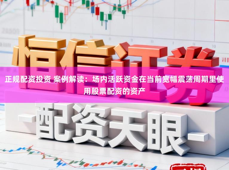 正规配资投资 案例解读：场内活跃资金在当前宽幅震荡周期里使用股票配资的资产