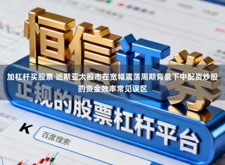 加杠杆买股票 近期亚太股市在宽幅震荡周期背景下中配资炒股的资金效率常见误区