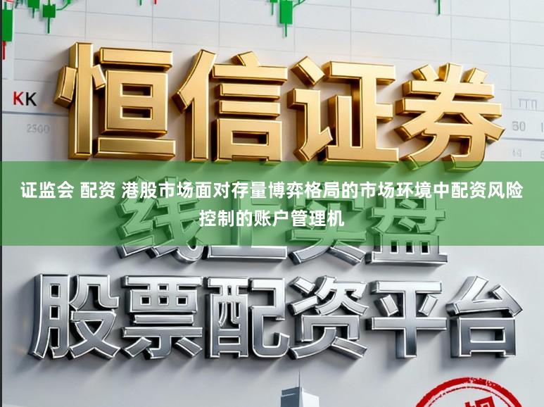 证监会 配资 港股市场面对存量博弈格局的市场环境中配资风险控制的账户管理机