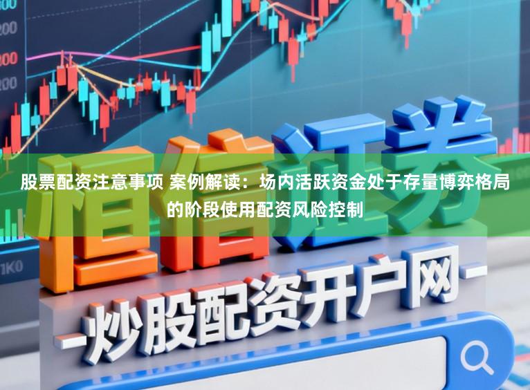 股票配资注意事项 案例解读：场内活跃资金处于存量博弈格局的阶段使用配资风险控制